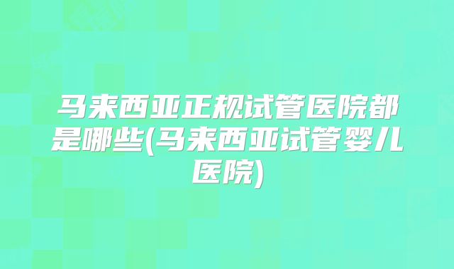 马来西亚正规试管医院都是哪些(马来西亚试管婴儿医院)