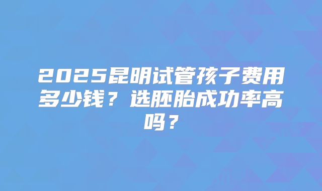 2025昆明试管孩子费用多少钱？选胚胎成功率高吗？