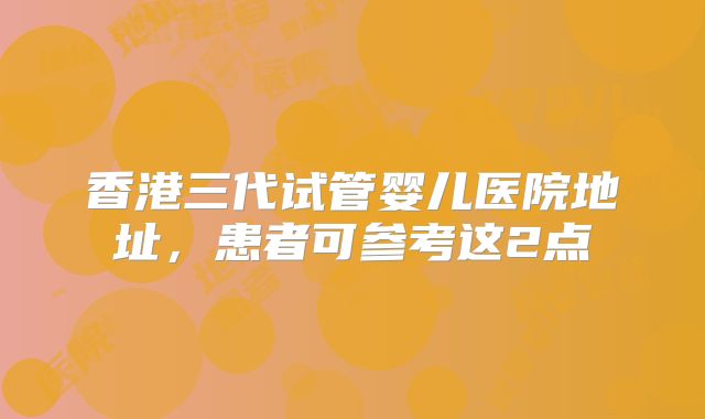 香港三代试管婴儿医院地址，患者可参考这2点