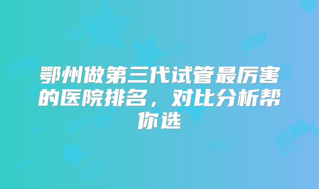 鄂州做第三代试管最厉害的医院排名,对比分析帮你选