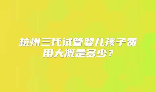 杭州三代试管婴儿孩子费用大概是多少?