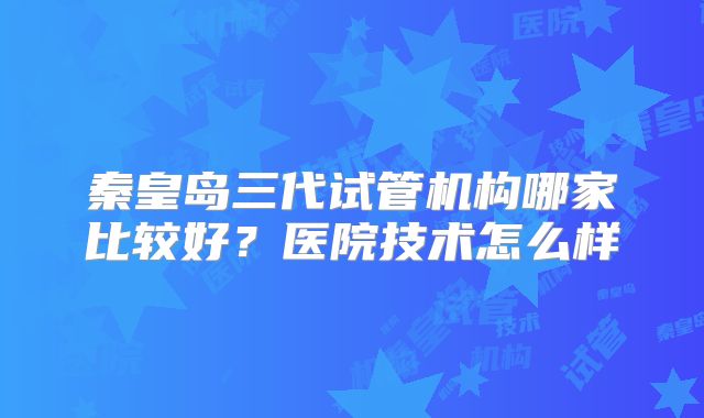 秦皇岛三代试管机构哪家比较好？医院技术怎么样