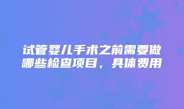 试管婴儿手术之前需要做哪些检查项目，具体费用