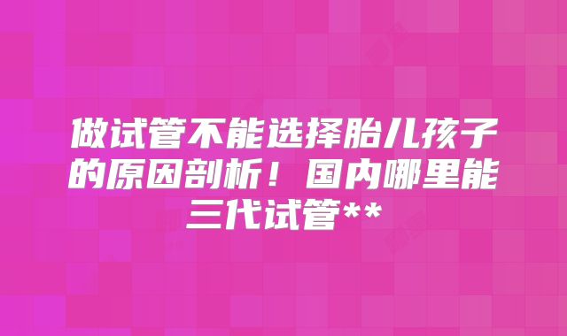 做试管不能选择胎儿孩子的原因剖析!国内哪里能三代试管**