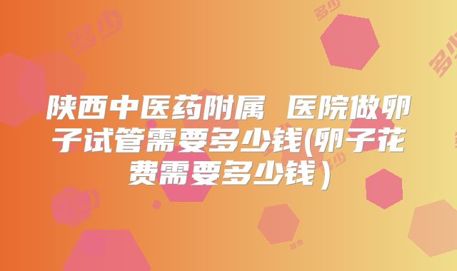 陕西中医药附属 医院做卵子试管需要多少钱(卵子花费需要多少钱)
