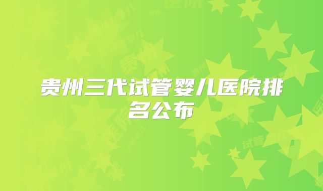 贵州三代试管婴儿医院排名公布