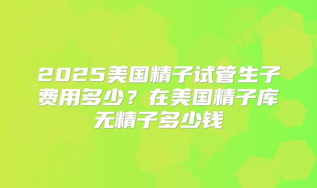 2025美国精子试管生子费用多少？在美国精子库无精子多少钱