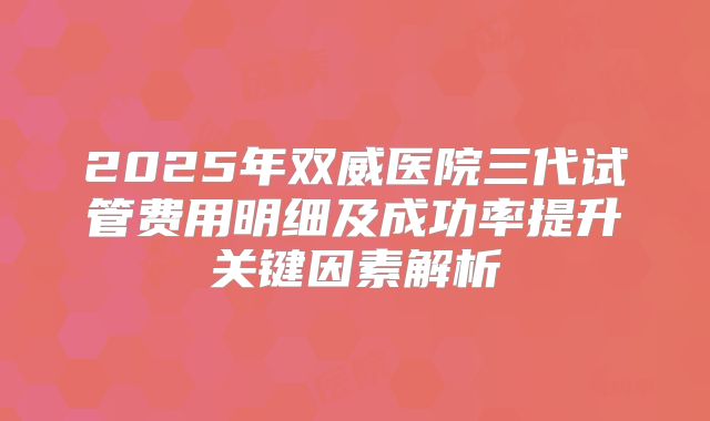 2025年双威医院三代试管费用明细及成功率提升关键因素解析