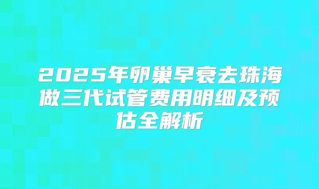 2025年卵巢早衰去珠海做三代试管费用明细及预估全解析
