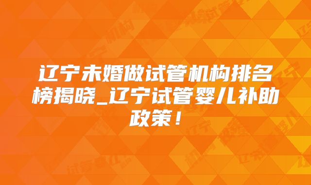 辽宁未婚做试管机构排名榜揭晓_辽宁试管婴儿补助政策!