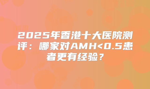 2025年香港十大医院测评:哪家对AMH<0.5患者更有经验?