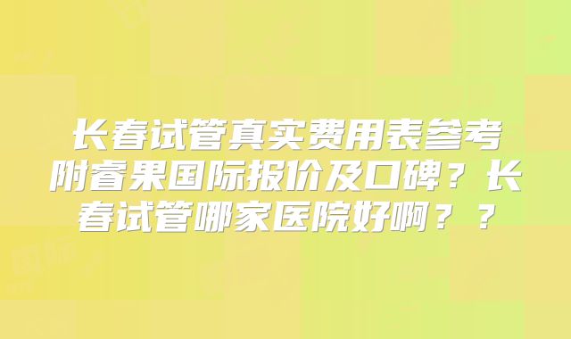 长春试管真实费用表参考附睿果国际报价及口碑?长春试管哪家医院好啊??
