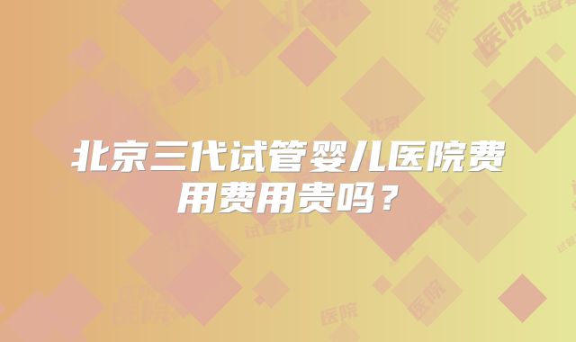 北京三代试管婴儿医院费用费用贵吗?