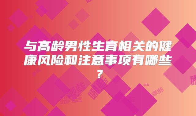 与高龄男性生育相关的健康风险和注意事项有哪些？