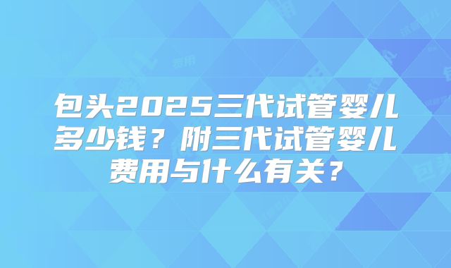 包头2025三代试管婴儿多少钱?附三代试管婴儿费用与什么有关?