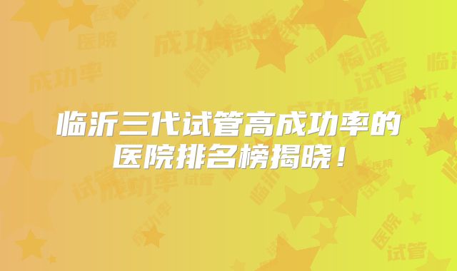 临沂三代试管高成功率的医院排名榜揭晓!