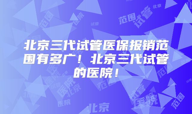 北京三代试管医保报销范围有多广！北京三代试管的医院！