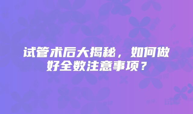 试管术后大揭秘，如何做好全数注意事项？