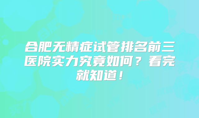 合肥无精症试管排名前三医院实力究竟如何?看完就知道!