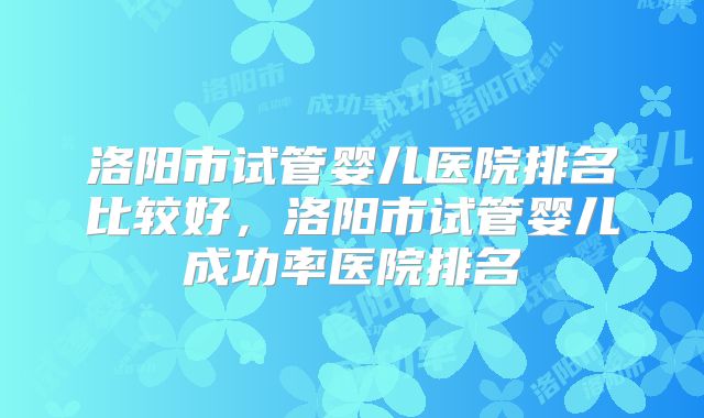 洛阳市试管婴儿医院排名比较好，洛阳市试管婴儿成功率医院排名