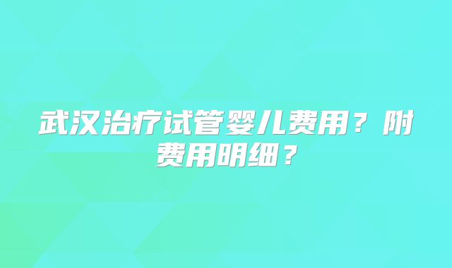 武汉治疗试管婴儿费用?附费用明细?