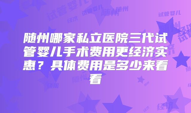 随州哪家私立医院三代试管婴儿手术费用更经济实惠？具体费用是多少来看看