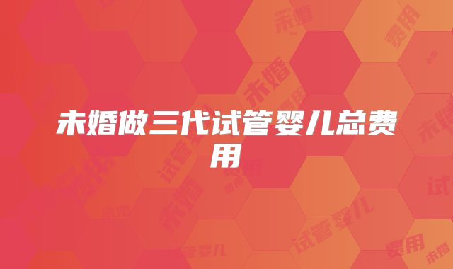 未婚做三代试管婴儿总费用