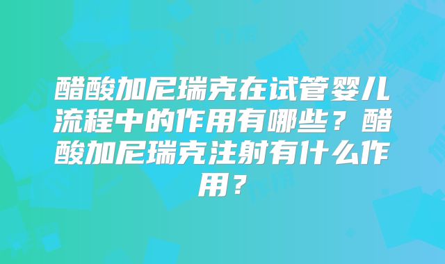 醋酸加尼瑞克在试管婴儿流程中的作用有哪些?醋酸加尼瑞克注射有什么作用?