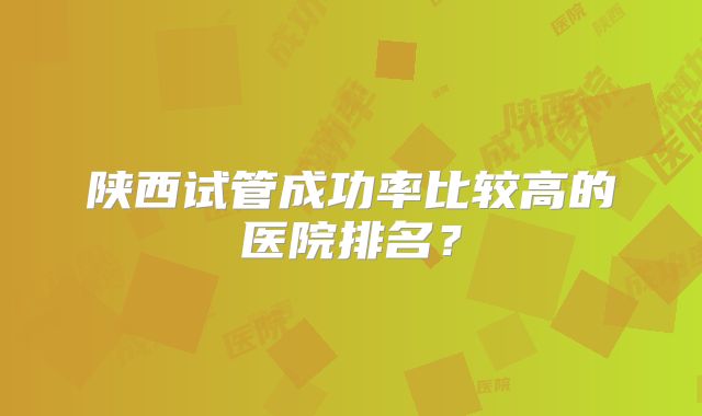陕西试管成功率比较高的医院排名？