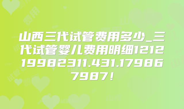 山西三代试管费用多少_三代试管婴儿费用明细121219982311.431.179867987！