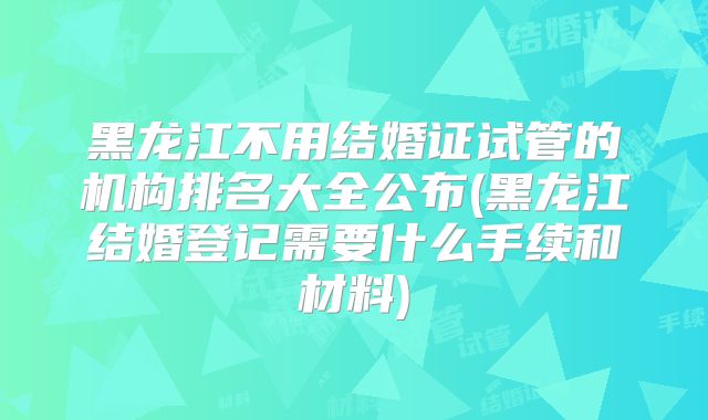 黑龙江不用结婚证试管的机构排名大全公布(黑龙江结婚登记需要什么手续和材料)
