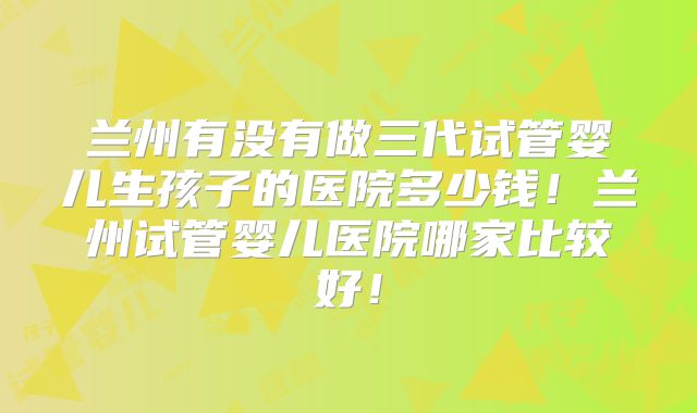 兰州有没有做三代试管婴儿生孩子的医院多少钱！兰州试管婴儿医院哪家比较好！