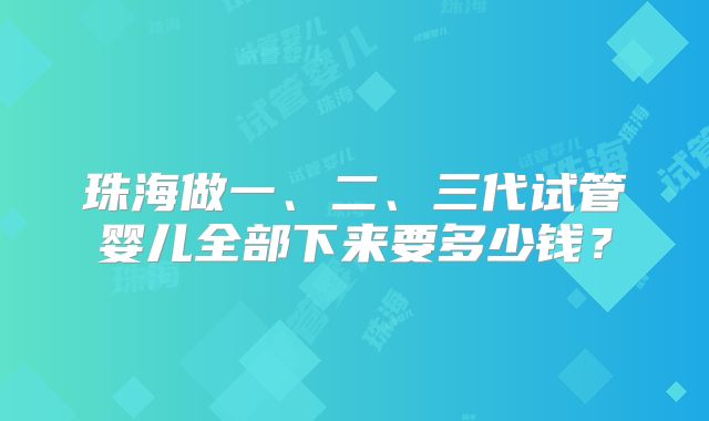 珠海做一、二、三代试管婴儿全部下来要多少钱?