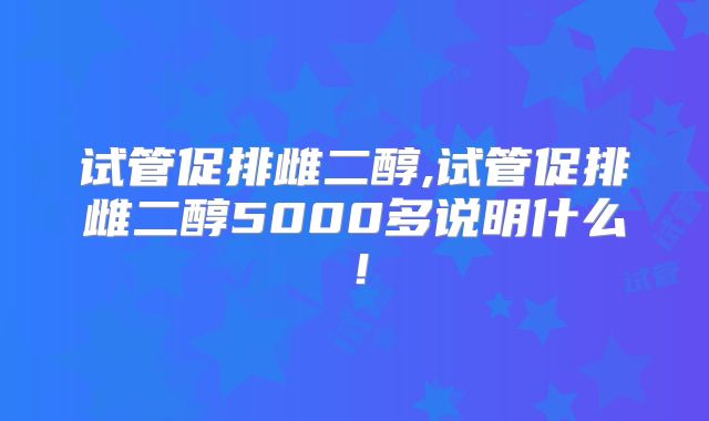 试管促排雌二醇,试管促排雌二醇5000多说明什么！