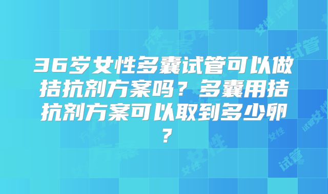 36岁女性多囊试管可以做拮抗剂方案吗?多囊用拮抗剂方案可以取到多少卵?