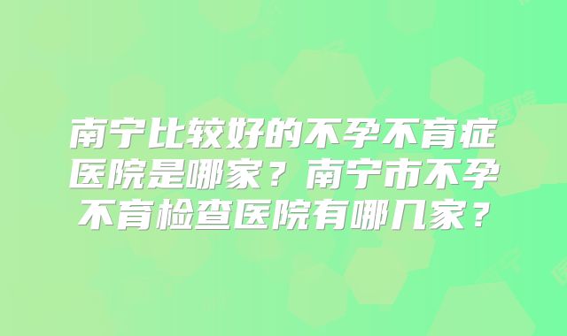 南宁比较好的不孕不育症医院是哪家?南宁市不孕不育检查医院有哪几家?