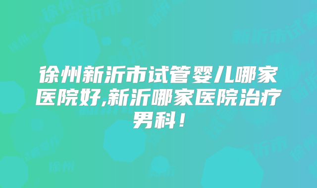 徐州新沂市试管婴儿哪家医院好,新沂哪家医院治疗男科!