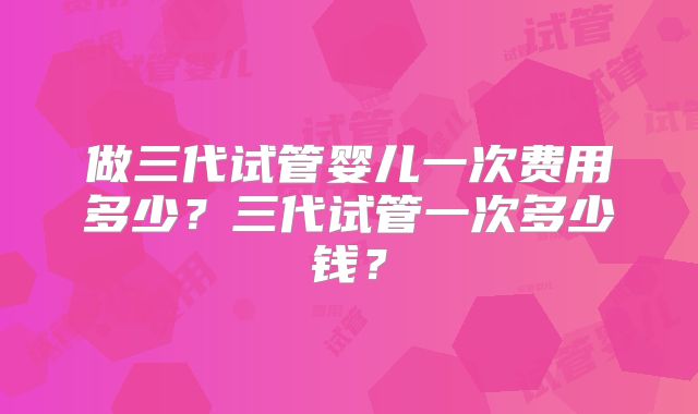 做三代试管婴儿一次费用多少？三代试管一次多少钱？