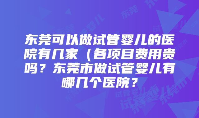 东莞可以做试管婴儿的医院有几家（各项目费用贵吗？东莞市做试管婴儿有哪几个医院？