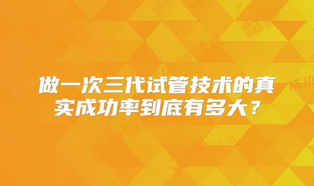 做一次三代试管技术的真实成功率到底有多大？