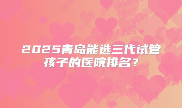 2025青岛能选三代试管孩子的医院排名？