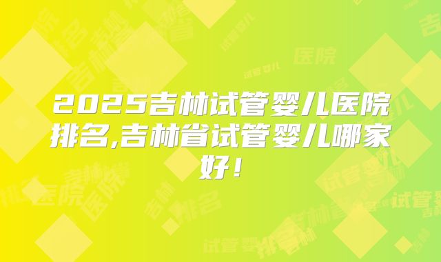 2025吉林试管婴儿医院排名,吉林省试管婴儿哪家好！