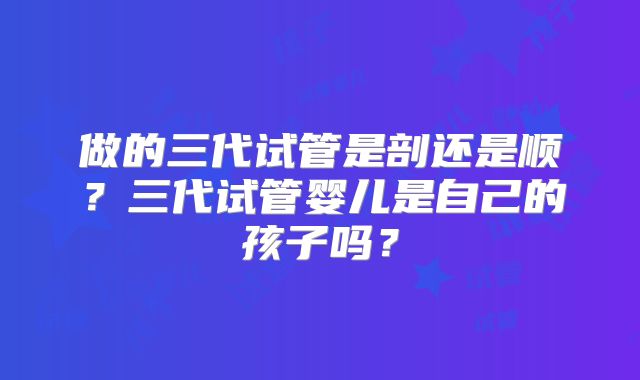 做的三代试管是剖还是顺?三代试管婴儿是自己的孩子吗?