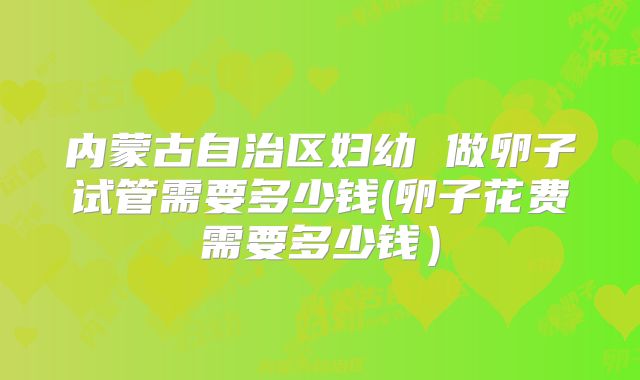 内蒙古自治区妇幼 做卵子试管需要多少钱(卵子花费需要多少钱)