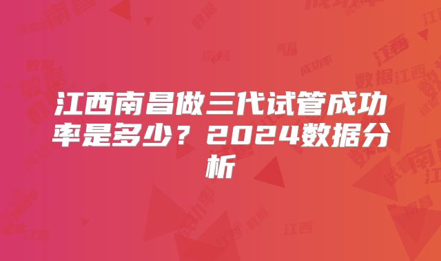 江西南昌做三代试管成功率是多少?2024数据分析