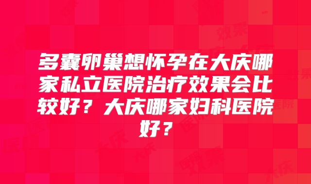 多囊卵巢想怀孕在大庆哪家私立医院治疗效果会比较好？大庆哪家妇科医院好？