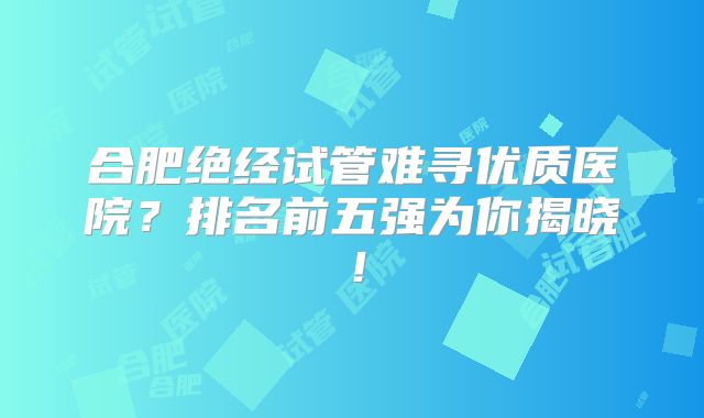 合肥绝经试管难寻优质医院？排名前五强为你揭晓！