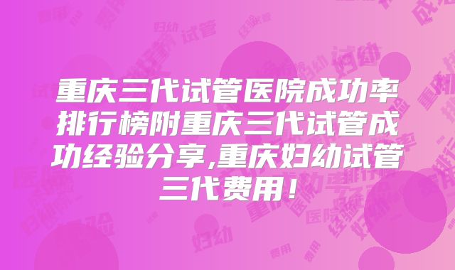 重庆三代试管医院成功率排行榜附重庆三代试管成功经验分享,重庆妇幼试管三代费用！