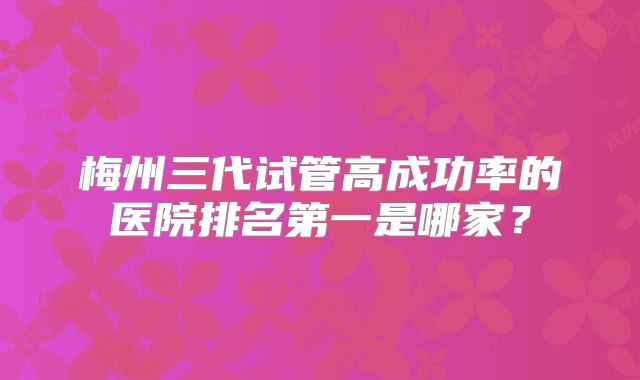 梅州三代试管高成功率的医院排名第一是哪家？