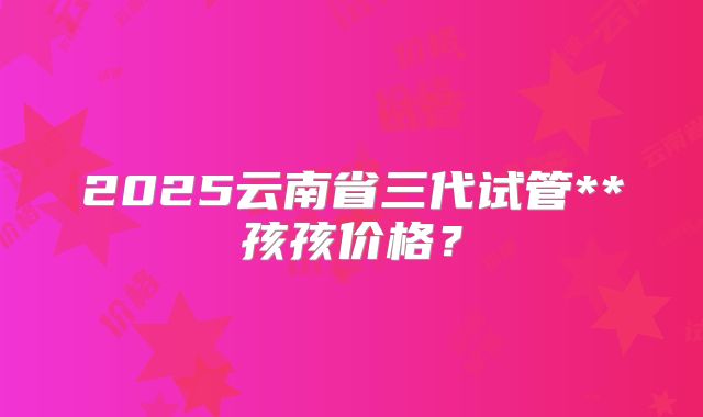 2025云南省三代试管**孩孩价格?